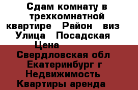 Сдам комнату в трехкомнатной квартире › Район ­ виз › Улица ­ Посадская › Цена ­ 13 000 - Свердловская обл., Екатеринбург г. Недвижимость » Квартиры аренда   